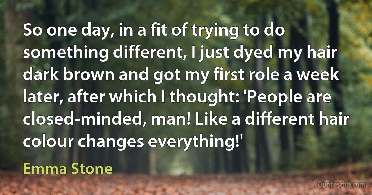 So one day, in a fit of trying to do something different, I just dyed my hair dark brown and got my first role a week later, after which I thought: 'People are closed-minded, man! Like a different hair colour changes everything!' (Emma Stone)