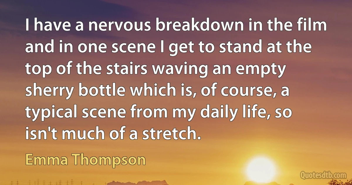 I have a nervous breakdown in the film and in one scene I get to stand at the top of the stairs waving an empty sherry bottle which is, of course, a typical scene from my daily life, so isn't much of a stretch. (Emma Thompson)