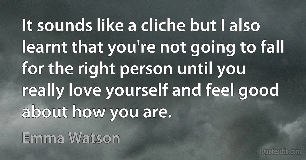 It sounds like a cliche but I also learnt that you're not going to fall for the right person until you really love yourself and feel good about how you are. (Emma Watson)