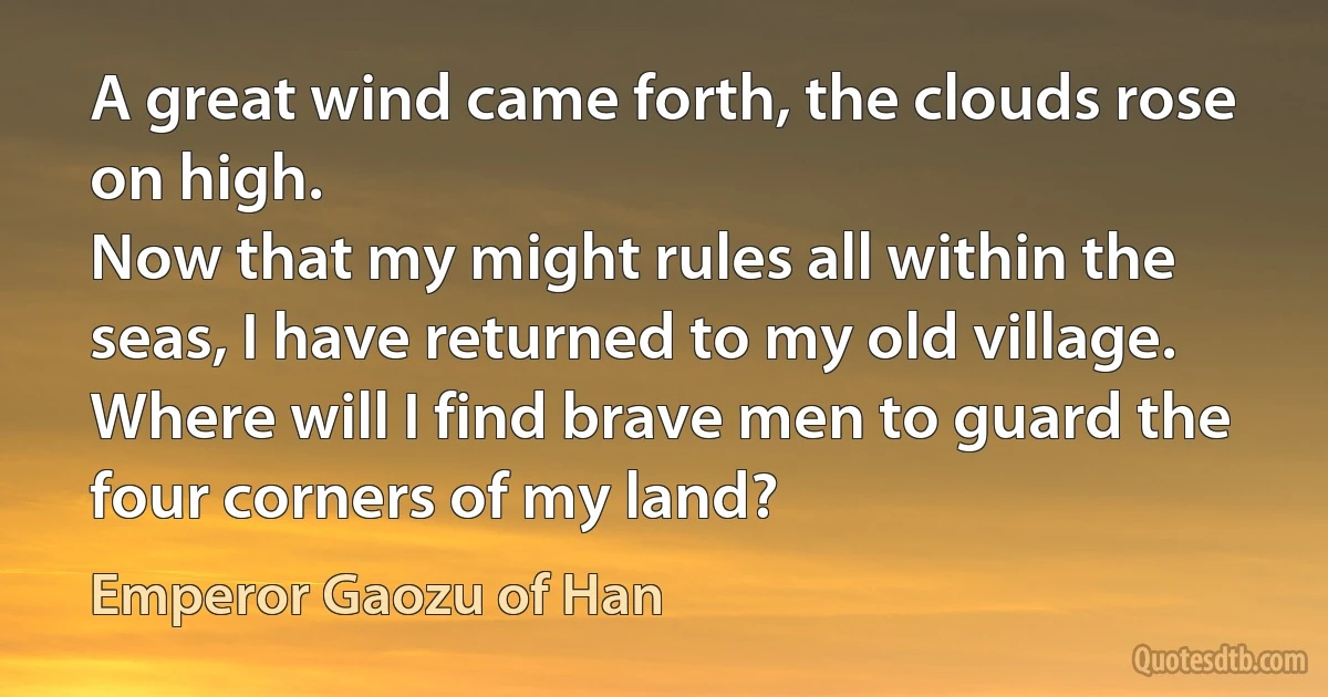 A great wind came forth, the clouds rose on high.
Now that my might rules all within the seas, I have returned to my old village.
Where will I find brave men to guard the four corners of my land? (Emperor Gaozu of Han)