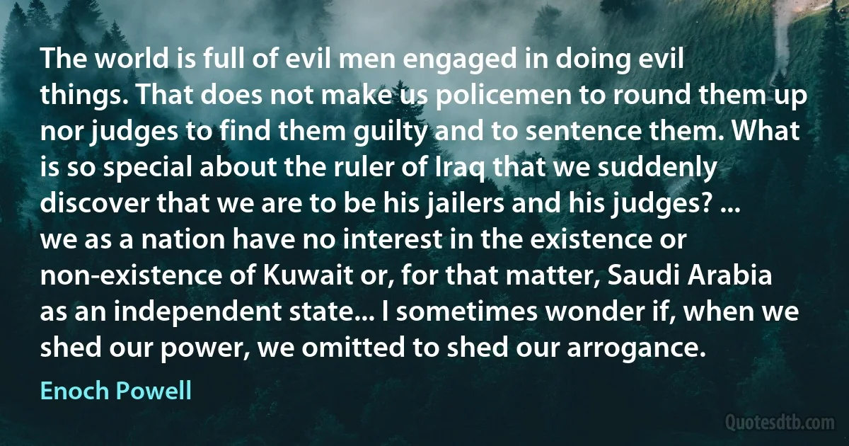 The world is full of evil men engaged in doing evil things. That does not make us policemen to round them up nor judges to find them guilty and to sentence them. What is so special about the ruler of Iraq that we suddenly discover that we are to be his jailers and his judges? ... we as a nation have no interest in the existence or non-existence of Kuwait or, for that matter, Saudi Arabia as an independent state... I sometimes wonder if, when we shed our power, we omitted to shed our arrogance. (Enoch Powell)