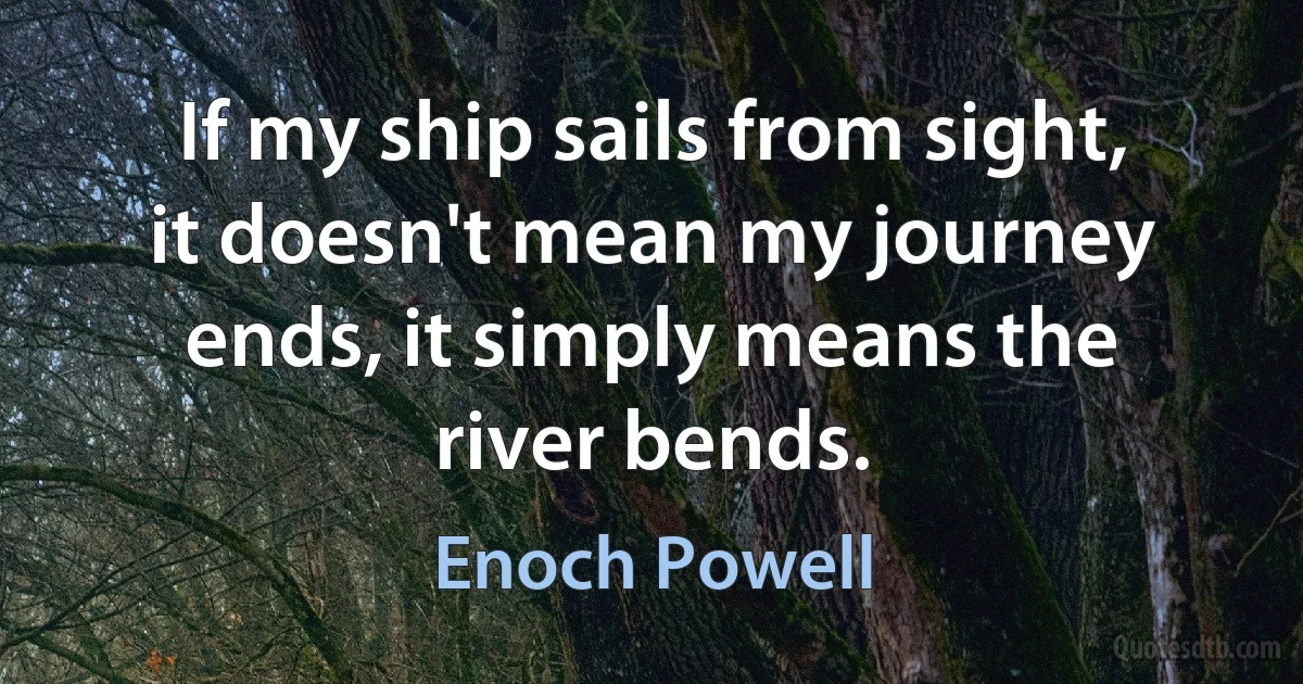 If my ship sails from sight, it doesn't mean my journey ends, it simply means the river bends. (Enoch Powell)