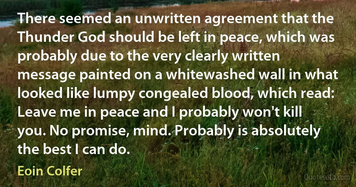 There seemed an unwritten agreement that the Thunder God should be left in peace, which was probably due to the very clearly written message painted on a whitewashed wall in what looked like lumpy congealed blood, which read: Leave me in peace and I probably won't kill you. No promise, mind. Probably is absolutely the best I can do. (Eoin Colfer)