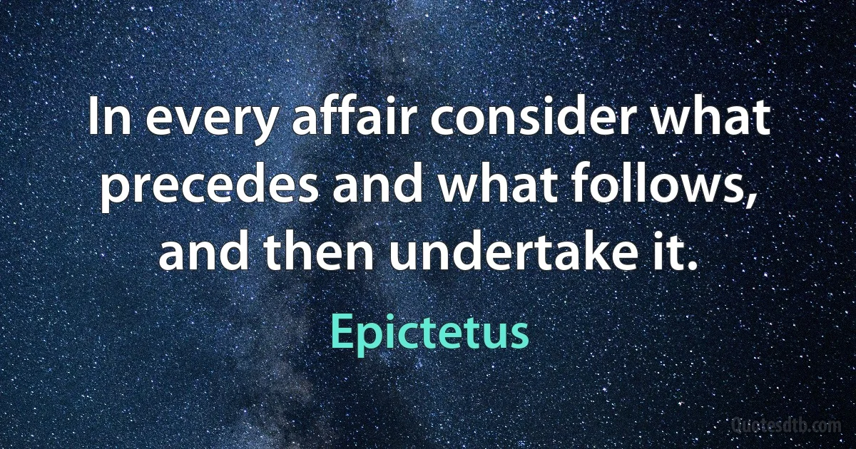 In every affair consider what precedes and what follows, and then undertake it. (Epictetus)