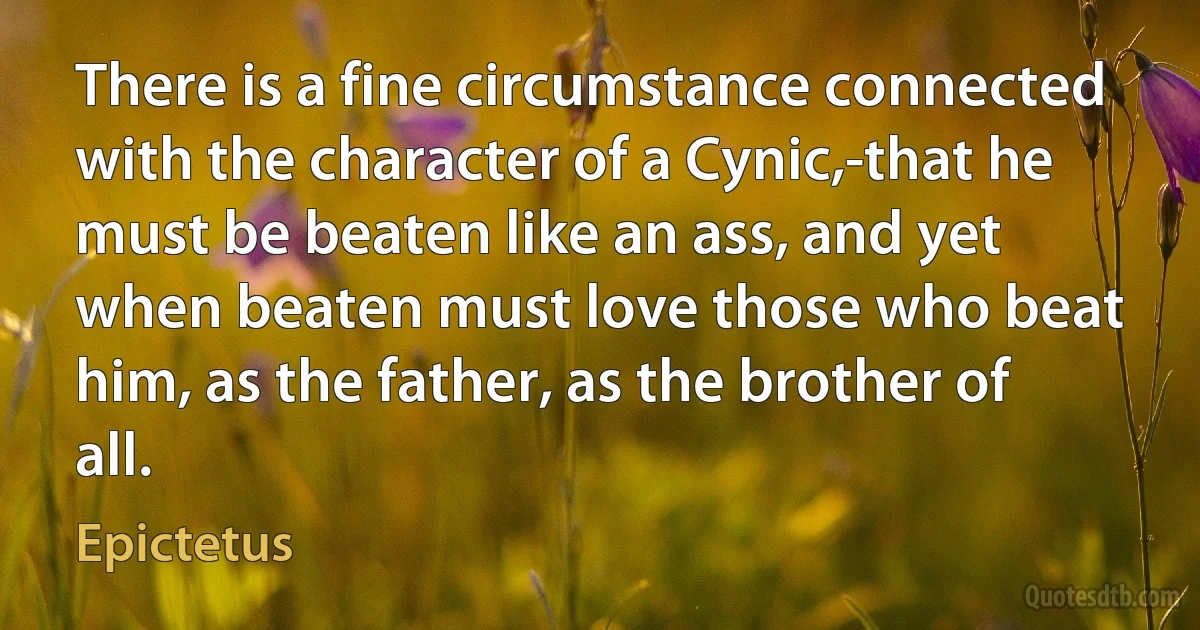 There is a fine circumstance connected with the character of a Cynic,-that he must be beaten like an ass, and yet when beaten must love those who beat him, as the father, as the brother of all. (Epictetus)