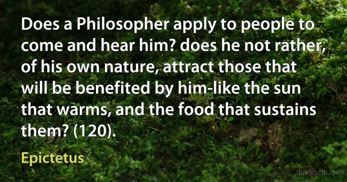 Does a Philosopher apply to people to come and hear him? does he not rather, of his own nature, attract those that will be benefited by him-like the sun that warms, and the food that sustains them? (120). (Epictetus)