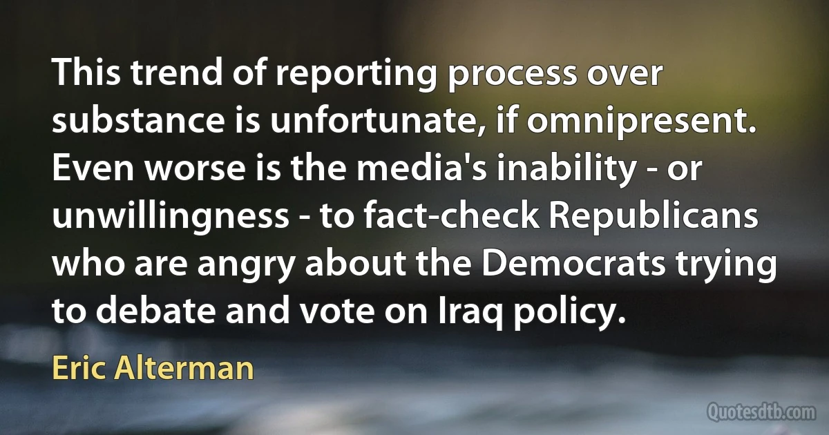 This trend of reporting process over substance is unfortunate, if omnipresent. Even worse is the media's inability - or unwillingness - to fact-check Republicans who are angry about the Democrats trying to debate and vote on Iraq policy. (Eric Alterman)