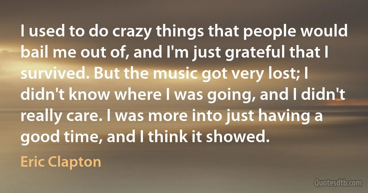 I used to do crazy things that people would bail me out of, and I'm just grateful that I survived. But the music got very lost; I didn't know where I was going, and I didn't really care. I was more into just having a good time, and I think it showed. (Eric Clapton)