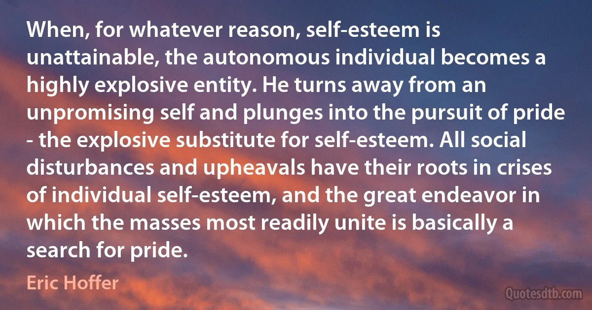 When, for whatever reason, self-esteem is unattainable, the autonomous individual becomes a highly explosive entity. He turns away from an unpromising self and plunges into the pursuit of pride - the explosive substitute for self-esteem. All social disturbances and upheavals have their roots in crises of individual self-esteem, and the great endeavor in which the masses most readily unite is basically a search for pride. (Eric Hoffer)