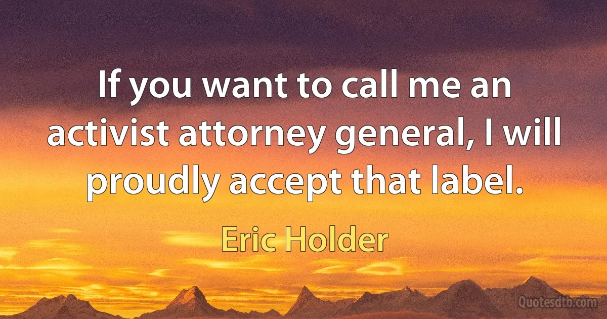 If you want to call me an activist attorney general, I will proudly accept that label. (Eric Holder)