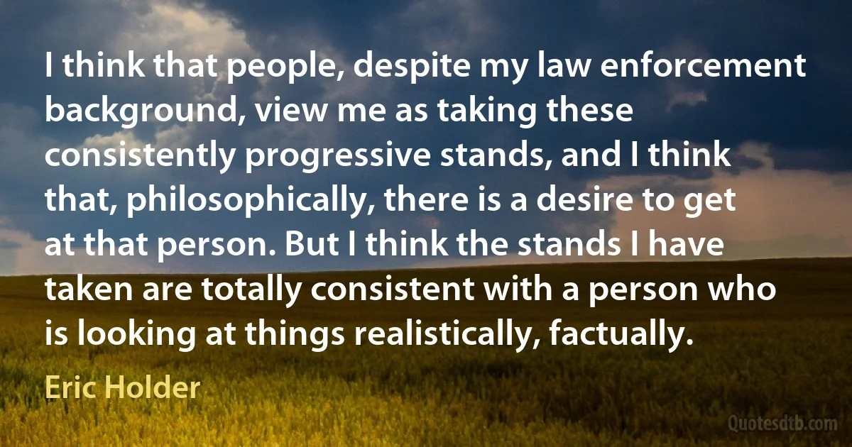 I think that people, despite my law enforcement background, view me as taking these consistently progressive stands, and I think that, philosophically, there is a desire to get at that person. But I think the stands I have taken are totally consistent with a person who is looking at things realistically, factually. (Eric Holder)