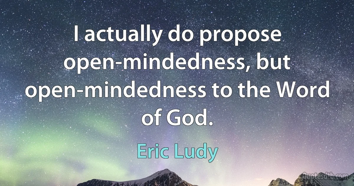 I actually do propose open-mindedness, but open-mindedness to the Word of God. (Eric Ludy)