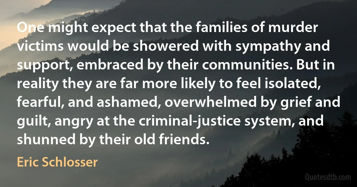 One might expect that the families of murder victims would be showered with sympathy and support, embraced by their communities. But in reality they are far more likely to feel isolated, fearful, and ashamed, overwhelmed by grief and guilt, angry at the criminal-justice system, and shunned by their old friends. (Eric Schlosser)