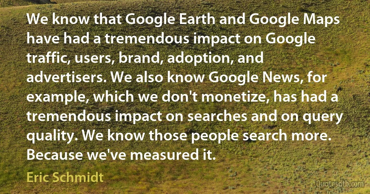 We know that Google Earth and Google Maps have had a tremendous impact on Google traffic, users, brand, adoption, and advertisers. We also know Google News, for example, which we don't monetize, has had a tremendous impact on searches and on query quality. We know those people search more. Because we've measured it. (Eric Schmidt)