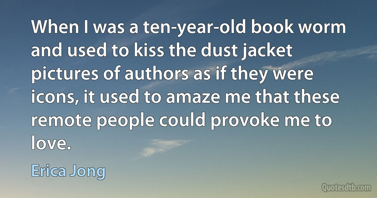 When I was a ten-year-old book worm and used to kiss the dust jacket pictures of authors as if they were icons, it used to amaze me that these remote people could provoke me to love. (Erica Jong)