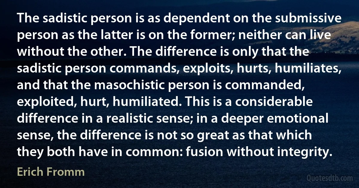 The sadistic person is as dependent on the submissive person as the latter is on the former; neither can live without the other. The difference is only that the sadistic person commands, exploits, hurts, humiliates, and that the masochistic person is commanded, exploited, hurt, humiliated. This is a considerable difference in a realistic sense; in a deeper emotional sense, the difference is not so great as that which they both have in common: fusion without integrity. (Erich Fromm)