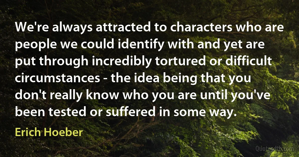 We're always attracted to characters who are people we could identify with and yet are put through incredibly tortured or difficult circumstances - the idea being that you don't really know who you are until you've been tested or suffered in some way. (Erich Hoeber)