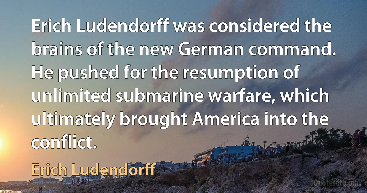 Erich Ludendorff was considered the brains of the new German command. He pushed for the resumption of unlimited submarine warfare, which ultimately brought America into the conflict. (Erich Ludendorff)