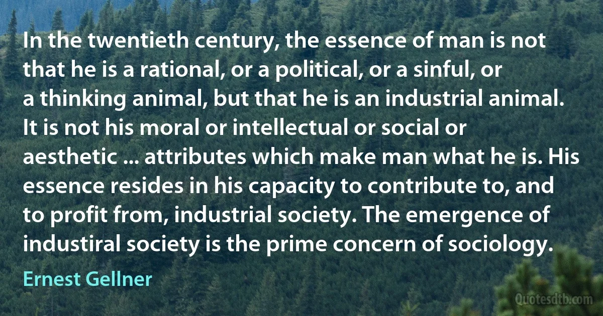 In the twentieth century, the essence of man is not that he is a rational, or a political, or a sinful, or a thinking animal, but that he is an industrial animal. It is not his moral or intellectual or social or aesthetic ... attributes which make man what he is. His essence resides in his capacity to contribute to, and to profit from, industrial society. The emergence of industiral society is the prime concern of sociology. (Ernest Gellner)