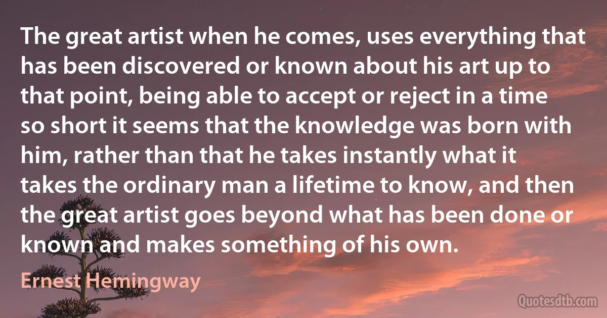 The great artist when he comes, uses everything that has been discovered or known about his art up to that point, being able to accept or reject in a time so short it seems that the knowledge was born with him, rather than that he takes instantly what it takes the ordinary man a lifetime to know, and then the great artist goes beyond what has been done or known and makes something of his own. (Ernest Hemingway)