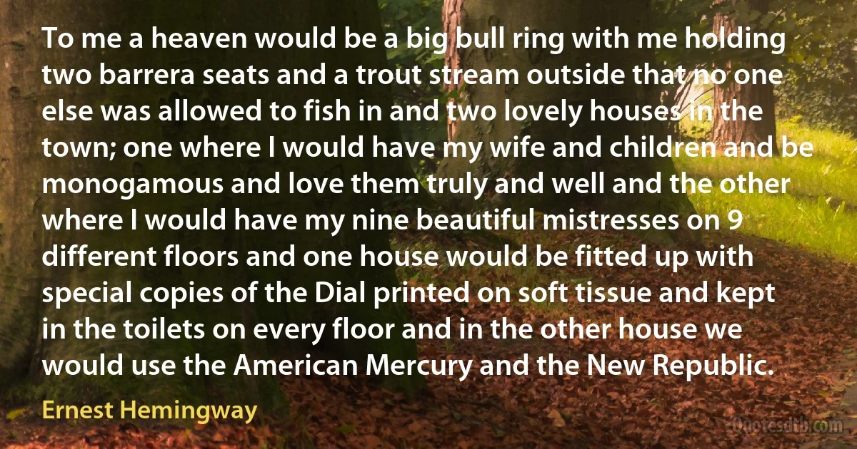 To me a heaven would be a big bull ring with me holding two barrera seats and a trout stream outside that no one else was allowed to fish in and two lovely houses in the town; one where I would have my wife and children and be monogamous and love them truly and well and the other where I would have my nine beautiful mistresses on 9 different floors and one house would be fitted up with special copies of the Dial printed on soft tissue and kept in the toilets on every floor and in the other house we would use the American Mercury and the New Republic. (Ernest Hemingway)