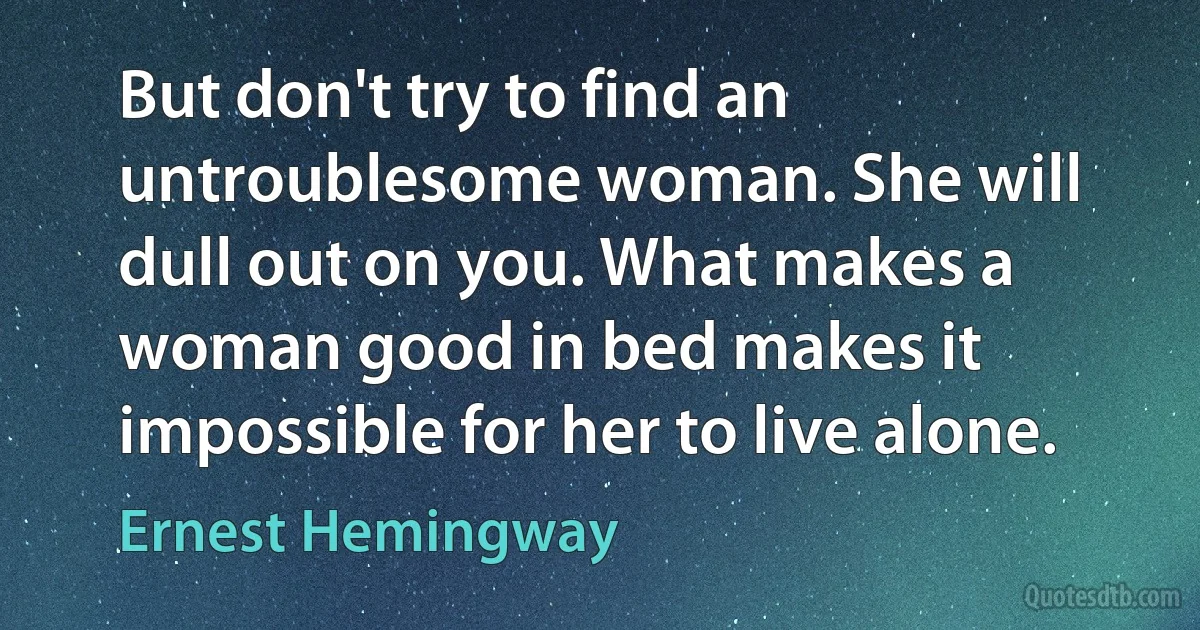 But don't try to find an untroublesome woman. She will dull out on you. What makes a woman good in bed makes it impossible for her to live alone. (Ernest Hemingway)