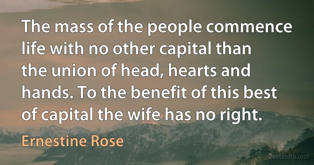 The mass of the people commence life with no other capital than the union of head, hearts and hands. To the benefit of this best of capital the wife has no right. (Ernestine Rose)