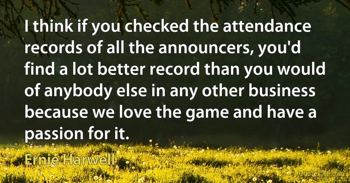 I think if you checked the attendance records of all the announcers, you'd find a lot better record than you would of anybody else in any other business because we love the game and have a passion for it. (Ernie Harwell)