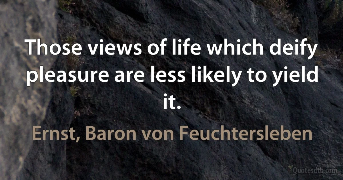 Those views of life which deify pleasure are less likely to yield it. (Ernst, Baron von Feuchtersleben)