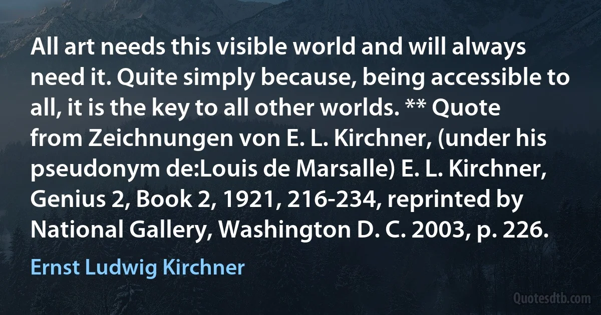 All art needs this visible world and will always need it. Quite simply because, being accessible to all, it is the key to all other worlds. ** Quote from Zeichnungen von E. L. Kirchner, (under his pseudonym de:Louis de Marsalle) E. L. Kirchner, Genius 2, Book 2, 1921, 216-234, reprinted by National Gallery, Washington D. C. 2003, p. 226. (Ernst Ludwig Kirchner)