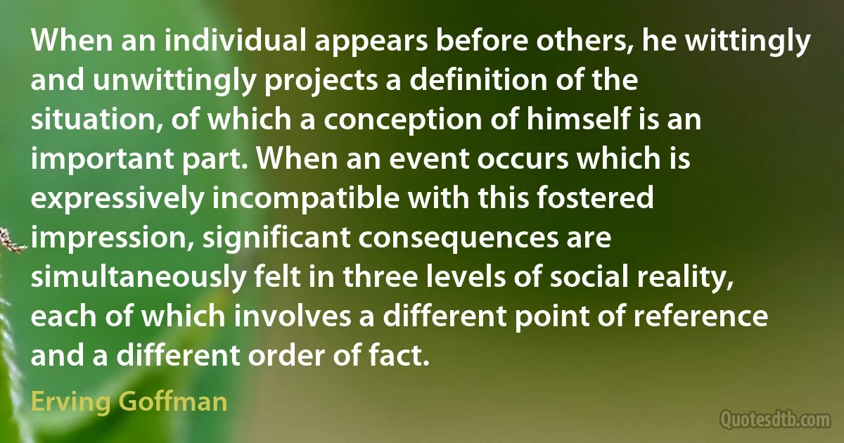 When an individual appears before others, he wittingly and unwittingly projects a definition of the situation, of which a conception of himself is an important part. When an event occurs which is expressively incompatible with this fostered impression, significant consequences are simultaneously felt in three levels of social reality, each of which involves a different point of reference and a different order of fact. (Erving Goffman)