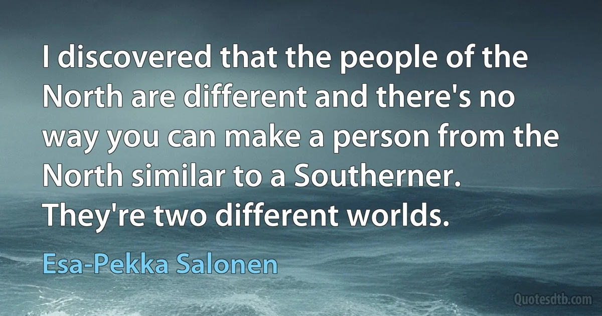 I discovered that the people of the North are different and there's no way you can make a person from the North similar to a Southerner. They're two different worlds. (Esa-Pekka Salonen)