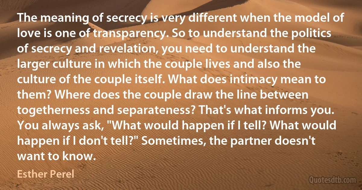 The meaning of secrecy is very different when the model of love is one of transparency. So to understand the politics of secrecy and revelation, you need to understand the larger culture in which the couple lives and also the culture of the couple itself. What does intimacy mean to them? Where does the couple draw the line between togetherness and separateness? That's what informs you. You always ask, "What would happen if I tell? What would happen if I don't tell?" Sometimes, the partner doesn't want to know. (Esther Perel)