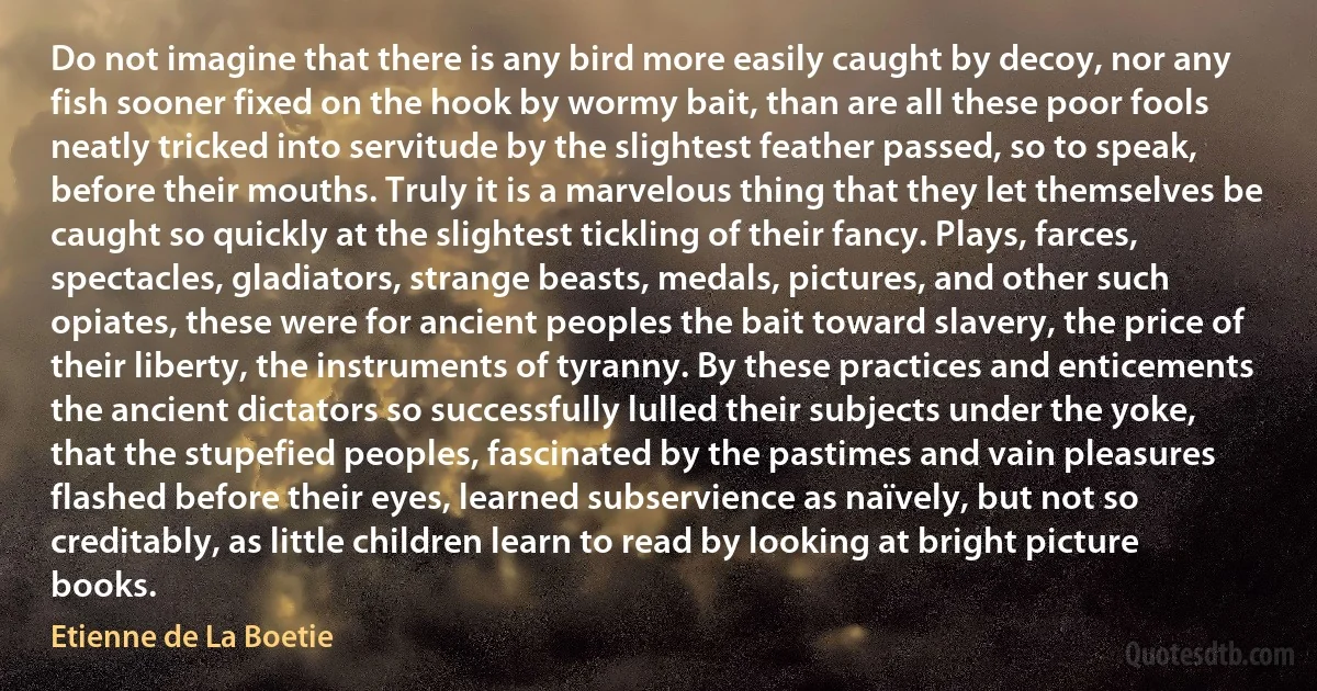 Do not imagine that there is any bird more easily caught by decoy, nor any fish sooner fixed on the hook by wormy bait, than are all these poor fools neatly tricked into servitude by the slightest feather passed, so to speak, before their mouths. Truly it is a marvelous thing that they let themselves be caught so quickly at the slightest tickling of their fancy. Plays, farces, spectacles, gladiators, strange beasts, medals, pictures, and other such opiates, these were for ancient peoples the bait toward slavery, the price of their liberty, the instruments of tyranny. By these practices and enticements the ancient dictators so successfully lulled their subjects under the yoke, that the stupefied peoples, fascinated by the pastimes and vain pleasures flashed before their eyes, learned subservience as naïvely, but not so creditably, as little children learn to read by looking at bright picture books. (Etienne de La Boetie)