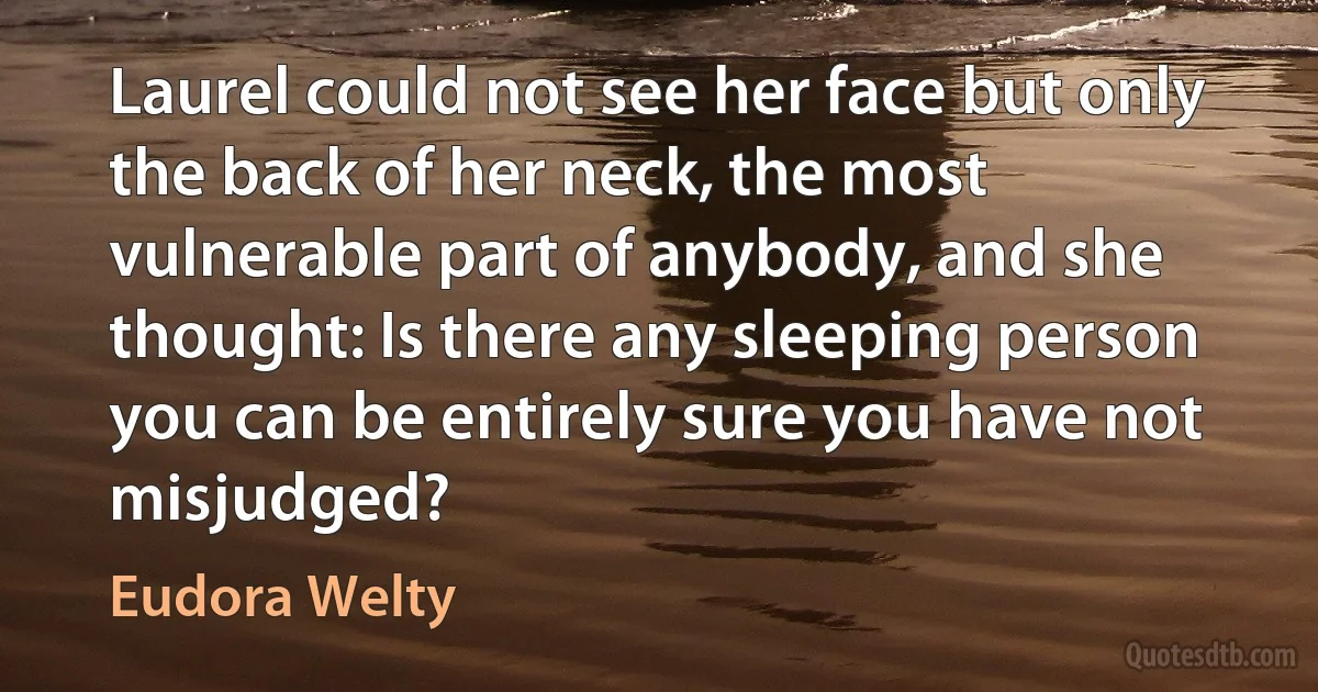 Laurel could not see her face but only the back of her neck, the most vulnerable part of anybody, and she thought: Is there any sleeping person you can be entirely sure you have not misjudged? (Eudora Welty)