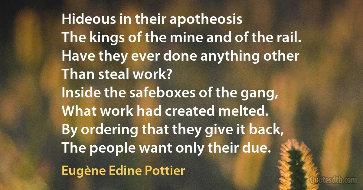 Hideous in their apotheosis
The kings of the mine and of the rail.
Have they ever done anything other
Than steal work?
Inside the safeboxes of the gang,
What work had created melted.
By ordering that they give it back,
The people want only their due. (Eugène Edine Pottier)