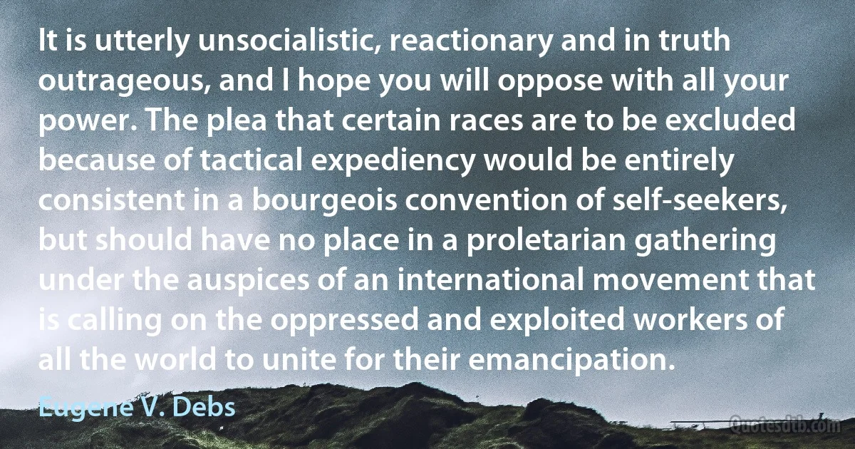 It is utterly unsocialistic, reactionary and in truth outrageous, and I hope you will oppose with all your power. The plea that certain races are to be excluded because of tactical expediency would be entirely consistent in a bourgeois convention of self-seekers, but should have no place in a proletarian gathering under the auspices of an international movement that is calling on the oppressed and exploited workers of all the world to unite for their emancipation. (Eugene V. Debs)