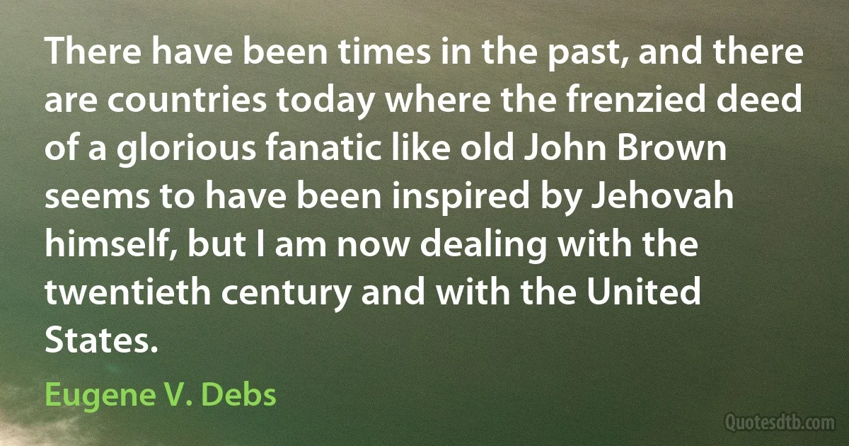 There have been times in the past, and there are countries today where the frenzied deed of a glorious fanatic like old John Brown seems to have been inspired by Jehovah himself, but I am now dealing with the twentieth century and with the United States. (Eugene V. Debs)