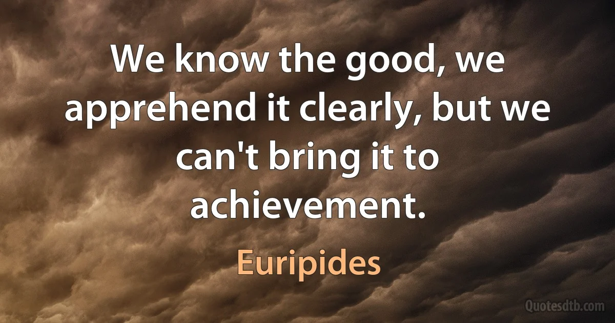 We know the good, we apprehend it clearly, but we can't bring it to achievement. (Euripides)