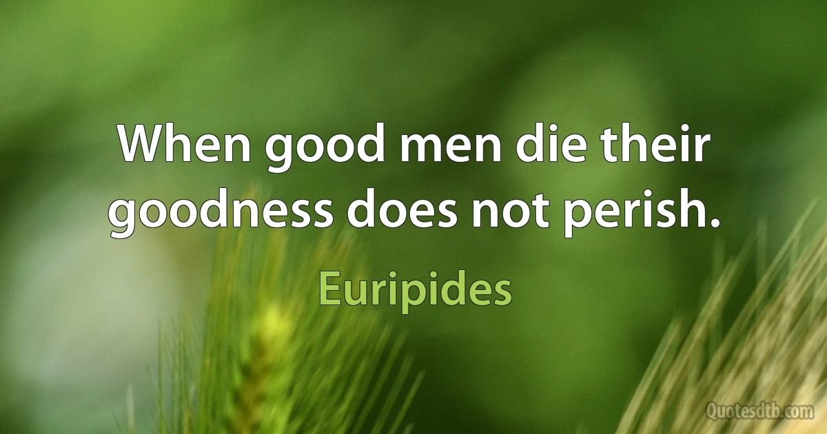 When good men die their goodness does not perish. (Euripides)