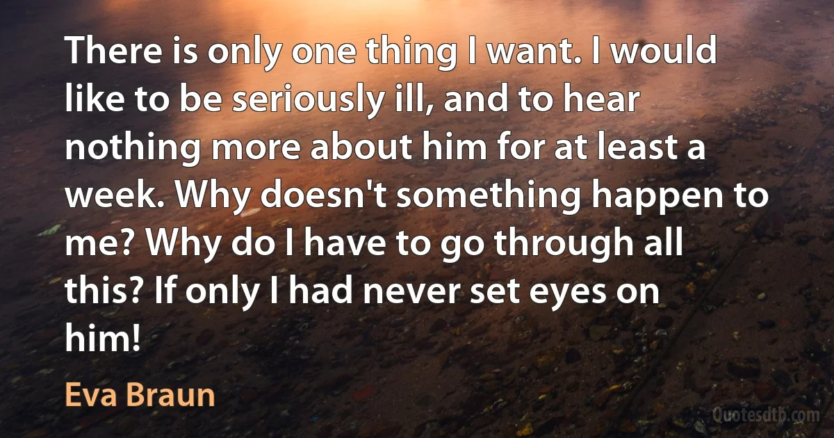 There is only one thing I want. I would like to be seriously ill, and to hear nothing more about him for at least a week. Why doesn't something happen to me? Why do I have to go through all this? If only I had never set eyes on him! (Eva Braun)