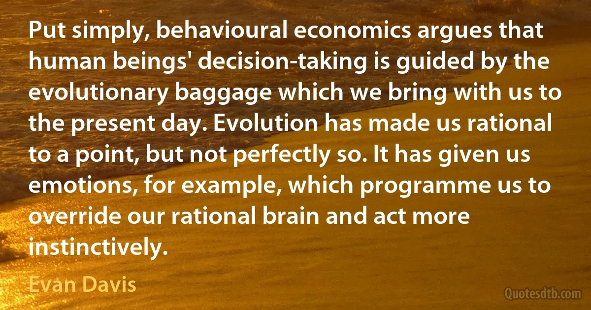 Put simply, behavioural economics argues that human beings' decision-taking is guided by the evolutionary baggage which we bring with us to the present day. Evolution has made us rational to a point, but not perfectly so. It has given us emotions, for example, which programme us to override our rational brain and act more instinctively. (Evan Davis)