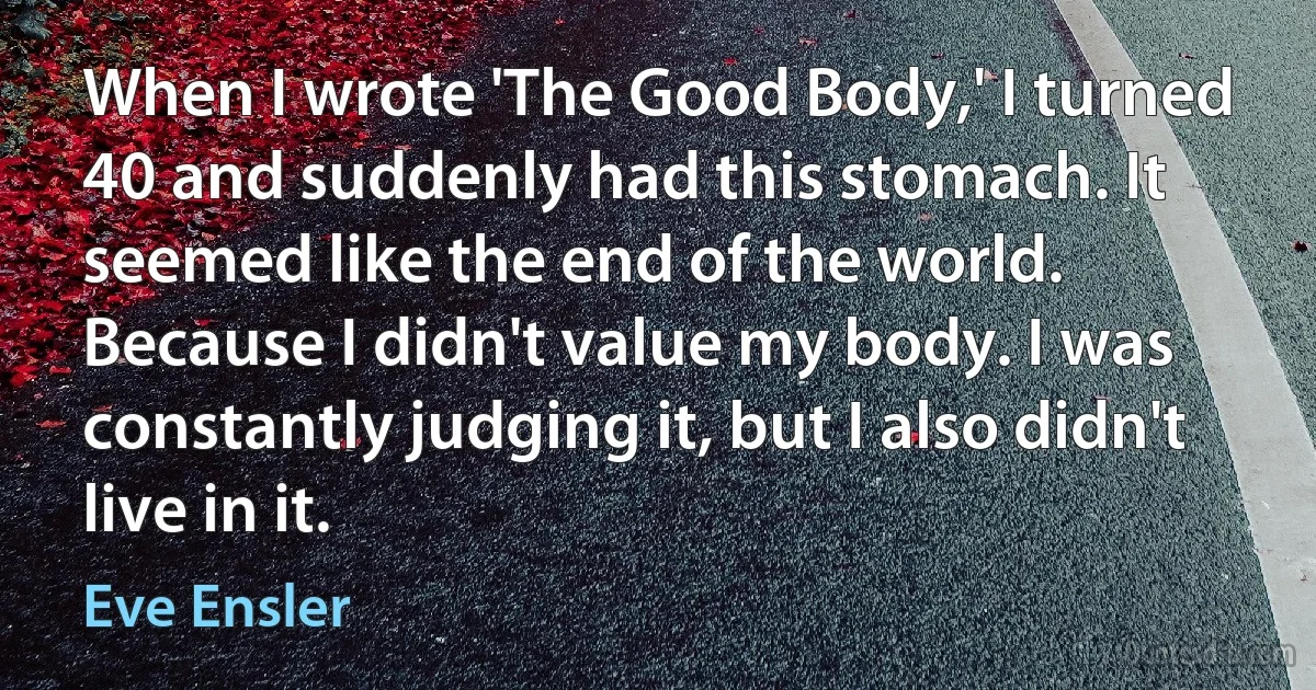 When I wrote 'The Good Body,' I turned 40 and suddenly had this stomach. It seemed like the end of the world. Because I didn't value my body. I was constantly judging it, but I also didn't live in it. (Eve Ensler)