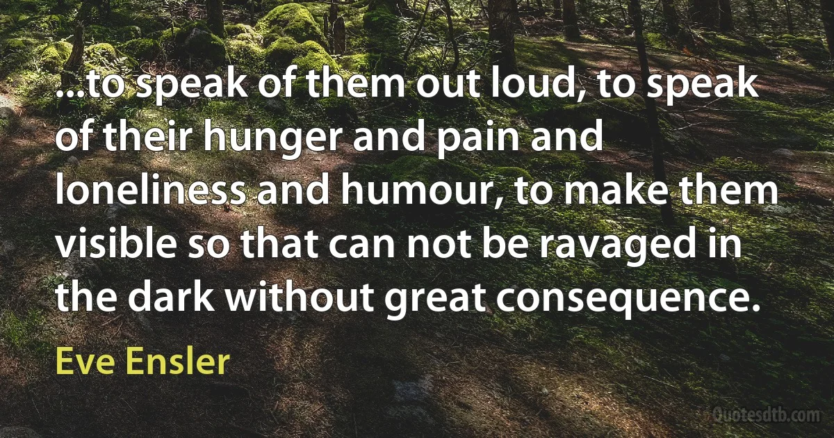 ...to speak of them out loud, to speak of their hunger and pain and loneliness and humour, to make them visible so that can not be ravaged in the dark without great consequence. (Eve Ensler)