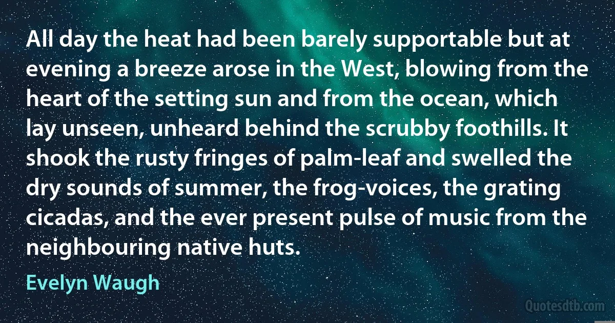 All day the heat had been barely supportable but at evening a breeze arose in the West, blowing from the heart of the setting sun and from the ocean, which lay unseen, unheard behind the scrubby foothills. It shook the rusty fringes of palm-leaf and swelled the dry sounds of summer, the frog-voices, the grating cicadas, and the ever present pulse of music from the neighbouring native huts. (Evelyn Waugh)