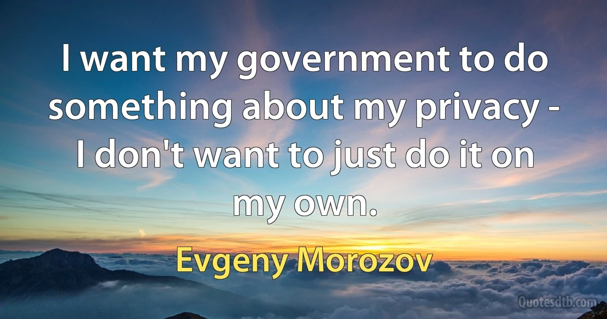 I want my government to do something about my privacy - I don't want to just do it on my own. (Evgeny Morozov)