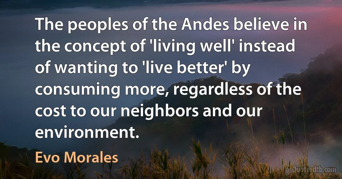 The peoples of the Andes believe in the concept of 'living well' instead of wanting to 'live better' by consuming more, regardless of the cost to our neighbors and our environment. (Evo Morales)