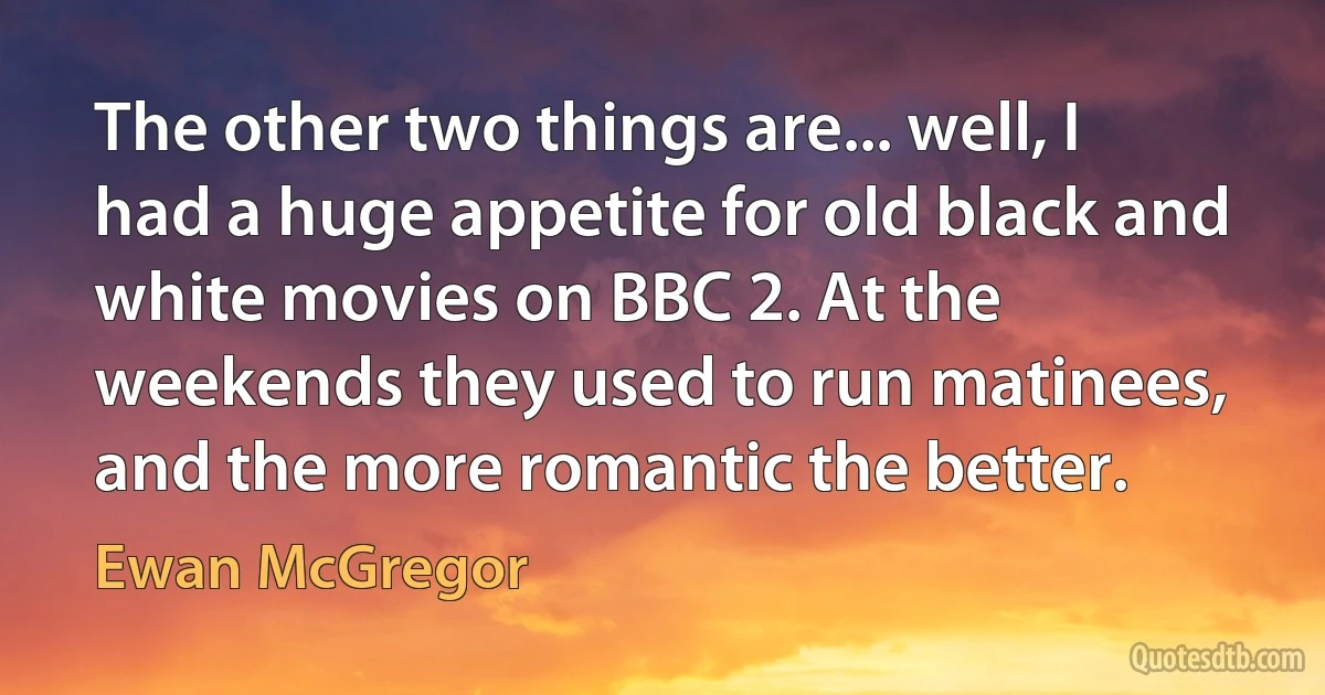 The other two things are... well, I had a huge appetite for old black and white movies on BBC 2. At the weekends they used to run matinees, and the more romantic the better. (Ewan McGregor)