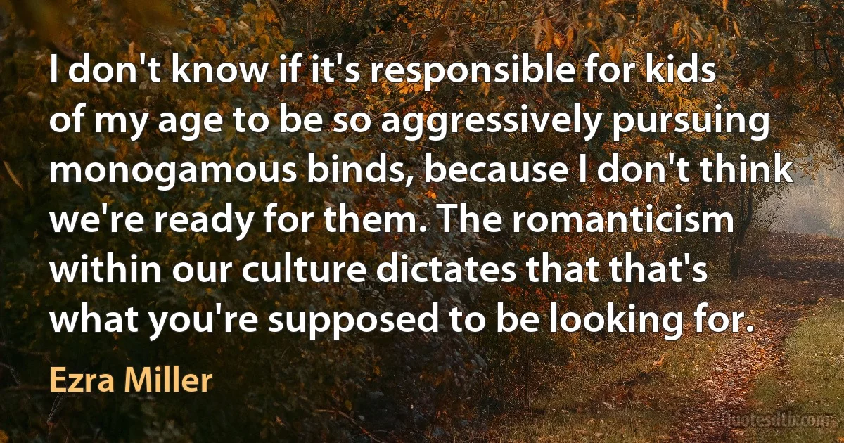 I don't know if it's responsible for kids of my age to be so aggressively pursuing monogamous binds, because I don't think we're ready for them. The romanticism within our culture dictates that that's what you're supposed to be looking for. (Ezra Miller)