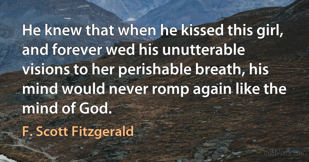 He knew that when he kissed this girl, and forever wed his unutterable visions to her perishable breath, his mind would never romp again like the mind of God. (F. Scott Fitzgerald)